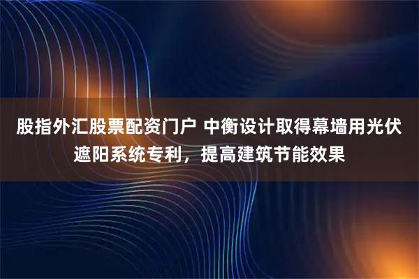 股指外汇股票配资门户 中衡设计取得幕墙用光伏遮阳系统专利，提高建筑节能效果