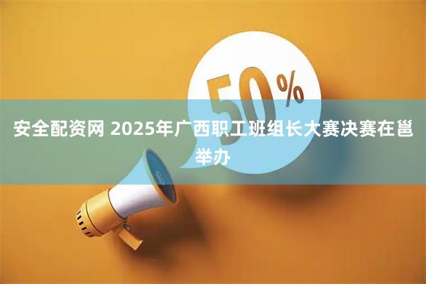 安全配资网 2025年广西职工班组长大赛决赛在邕举办