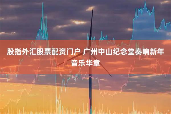 股指外汇股票配资门户 广州中山纪念堂奏响新年音乐华章