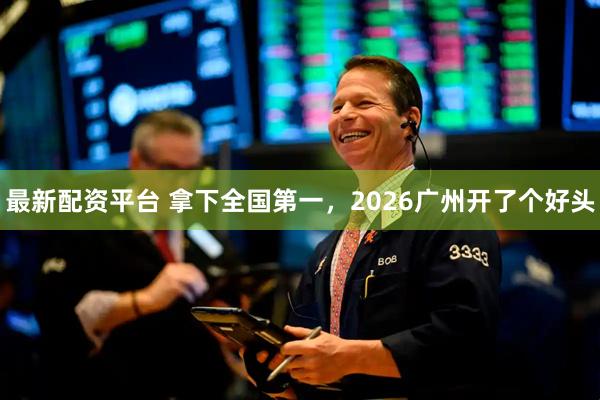最新配资平台 拿下全国第一，2026广州开了个好头