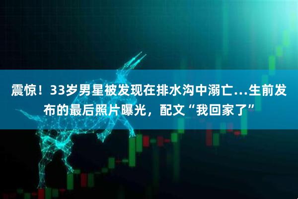 震惊！33岁男星被发现在排水沟中溺亡…生前发布的最后照片曝光，配文“我回家了”