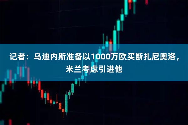 记者：乌迪内斯准备以1000万欧买断扎尼奥洛，米兰考虑引进他