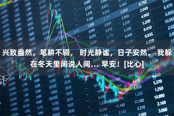 兴致盎然，笔耕不辍， 时光静谧，日子安然。 我躲在冬天里闲说人间… 早安！[比心]